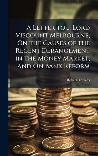 Cover image for A Letter to ... Lord Viscount Melbourne, On the Causes of the Recent Derangement in the Money Market, and On Bank Reform