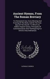 Cover image for Ancient Hymns, from the Roman Breviary: For Domestick Use, Every Morning and Evening of the Week, and on the Holy-Days of the Church: To Which Are Added, Original Hymns, Principally of Commemoration and Thanksgiving for Christ's Holy Ordinances