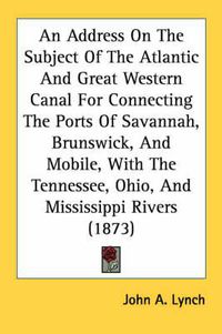 Cover image for An Address on the Subject of the Atlantic and Great Western Canal for Connecting the Ports of Savannah, Brunswick, and Mobile, with the Tennessee, Ohio, and Mississippi Rivers (1873)