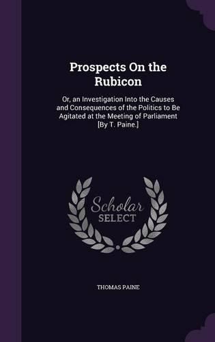 Cover image for Prospects on the Rubicon: Or, an Investigation Into the Causes and Consequences of the Politics to Be Agitated at the Meeting of Parliament [By T. Paine.]