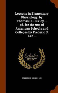 Cover image for Lessons in Elementary Physiology, by Thomas H. Huxley ... Ed. for the Use of American Schools and Colleges by Frederic S. Lee ..