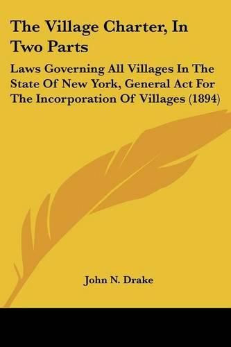 Cover image for The Village Charter, in Two Parts: Laws Governing All Villages in the State of New York, General ACT for the Incorporation of Villages (1894)