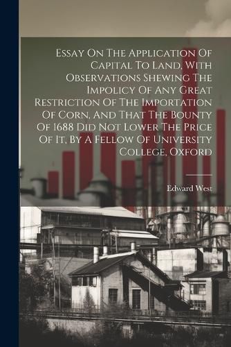 Essay On The Application Of Capital To Land, With Observations Shewing The Impolicy Of Any Great Restriction Of The Importation Of Corn, And That The Bounty Of 1688 Did Not Lower The Price Of It, By A Fellow Of University College, Oxford