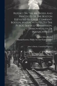 Cover image for Report On The Methods And Practices Of The Boston Elevated Railway Company, Boston, Massachusetts, To The Public Service Commission, Commonwealth Of Massachusetts