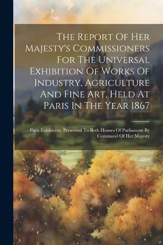 Cover image for The Report Of Her Majesty's Commissioners For The Universal Exhibition Of Works Of Industry, Agriculture And Fine Art, Held At Paris In The Year 1867