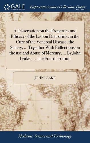 Cover image for A Dissertation on the Properties and Efficacy of the Lisbon Diet-drink, in the Cure of the Venereal Disease, the Scurvy, ... Together With Reflections on the use and Abuse of Mercury, ... By John Leake, ... The Fourth Edition