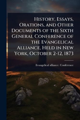Cover image for History, Essays, Orations, and Other Documents of the Sixth General Conference of the Evangelical Alliance, Held in New York, October 2-12, 1873