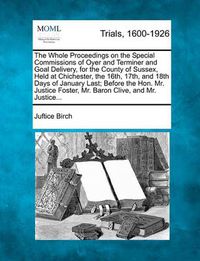 Cover image for The Whole Proceedings on the Special Commissions of Oyer and Terminer and Goal Delivery, for the County of Sussex, Held at Chichester, the 16th, 17th, and 18th Days of January Last; Before the Hon. Mr. Justice Foster, Mr. Baron Clive, and Mr. Justice...