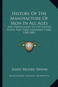 Cover image for History of the Manufacture of Iron in All Ages: And Particularly in the United States for Three Hundred Years 1585-1885