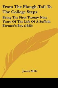 Cover image for From the Plough-Tail to the College Steps: Being the First Twenty-Nine Years of the Life of a Suffolk Farmer's Boy (1885)