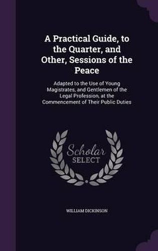 Cover image for A Practical Guide, to the Quarter, and Other, Sessions of the Peace: Adapted to the Use of Young Magistrates, and Gentlemen of the Legal Profession, at the Commencement of Their Public Duties