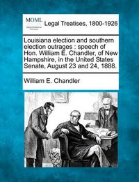 Cover image for Louisiana Election and Southern Election Outrages: Speech of Hon. William E. Chandler, of New Hampshire, in the United States Senate, August 23 and 24, 1888.