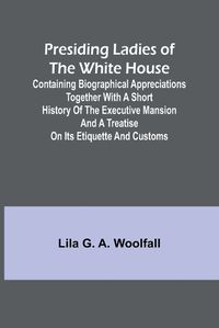 Cover image for Presiding Ladies of the White House; Containing biographical appreciations together with a short history of the Executive mansion and a treatise on its etiquette and customs