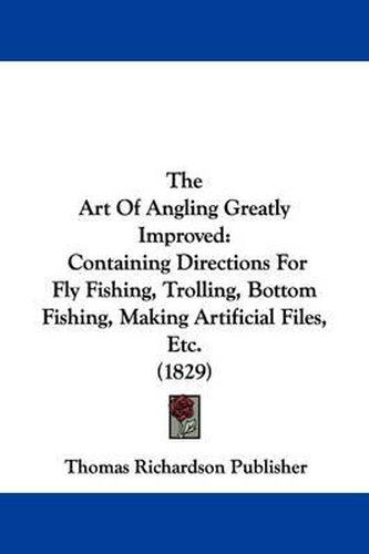 Cover image for The Art of Angling Greatly Improved: Containing Directions for Fly Fishing, Trolling, Bottom Fishing, Making Artificial Files, Etc. (1829)