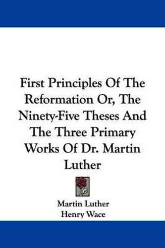Cover image for First Principles of the Reformation Or, the Ninety-Five Theses and the Three Primary Works of Dr. Martin Luther