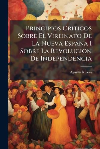 Cover image for Principios Criticos Sobre El Vireinato de La Nueva Espana I Principios Criticos Sobre El Vireinato de La Nueva Espana I Sobre La Revolucion de Independencia: Escritos En Lagos Sobre La Revolucion de Independencia: Escritos En Lagos