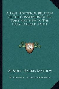 Cover image for A True Historical Relation of the Conversion of Sir Tobie Matthew to the Holy Catholic Faith