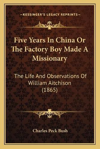 Cover image for Five Years in China or the Factory Boy Made a Missionary: The Life and Observations of William Aitchison (1865)