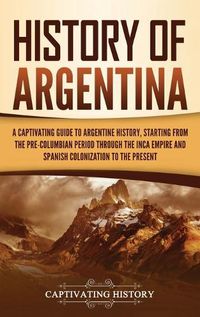 Cover image for History of Argentina: A Captivating Guide to Argentine History, Starting from the Pre-Columbian Period Through the Inca Empire and Spanish Colonization to the Present