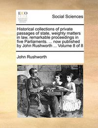 Cover image for Historical Collections of Private Passages of State, Weighty Matters in Law, Remarkable Proceedings in Five Parliaments. ... Now Published by John Rushworth ... Volume 8 of 8