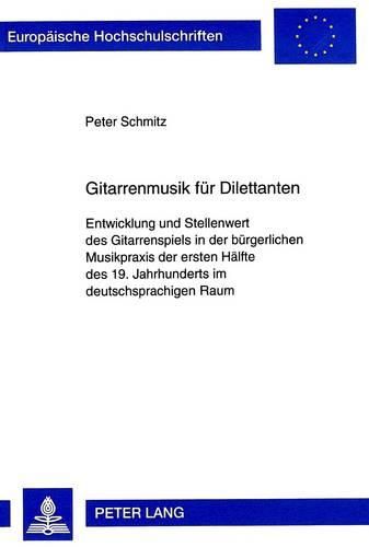 Gitarrenmusik Fuer Dilettanten: Entwicklung Und Stellenwert Des Gitarrenspiels in Der Buergerlichen Musikpraxis Der Ersten Haelfte Des 19. Jahrhunderts Im Deutschsprachigen Raum