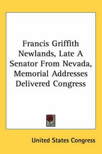 Cover image for Francis Griffith Newlands, Late a Senator from Nevada, Memorial Addresses Delivered Congress