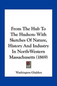 Cover image for From the Hub to the Hudson: With Sketches of Nature, History and Industry in North-Western Massachusetts (1869)