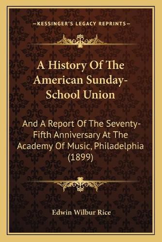 Cover image for A History of the American Sunday-School Union: And a Report of the Seventy-Fifth Anniversary at the Academy of Music, Philadelphia (1899)