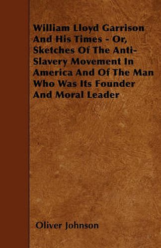 William Lloyd Garrison And His Times - Or, Sketches Of The Anti-Slavery Movement In America And Of The Man Who Was Its Founder And Moral Leader