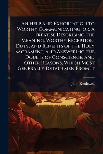 Cover image for An Help and Exhortation to Worthy Communicating, or, A Treatise Describing the Meaning, Worthy Reception, Duty, and Benefits of the Holy Sacrament, and Answering the Doubts of Conscience, and Other Reasons, Which Most Generally Detain men From It
