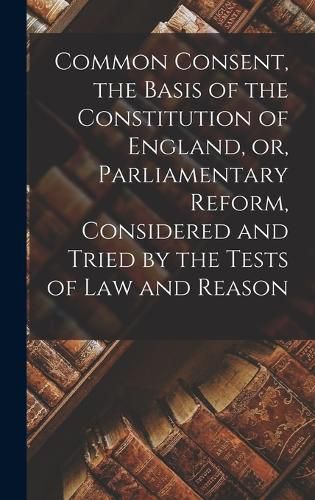 Cover image for Common Consent, the Basis of the Constitution of England, or, Parliamentary Reform, Considered and Tried by the Tests of law and Reason