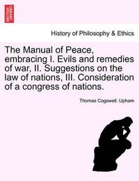 Cover image for The Manual of Peace, Embracing I. Evils and Remedies of War, II. Suggestions on the Law of Nations, III. Consideration of a Congress of Nations.