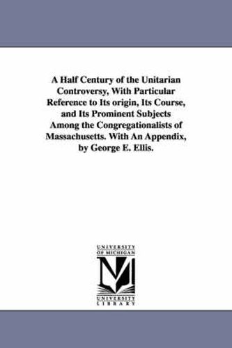 A Half Century of the Unitarian Controversy, With Particular Reference to Its origin, Its Course, and Its Prominent Subjects Among the Congregationalists of Massachusetts. With An Appendix, by George E. Ellis.