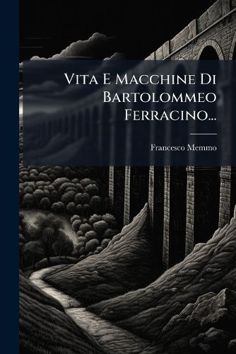 Cover image for Vita E Macchine Di Bartolommeo Ferracino...: Colla Storia del Ponte Di Bassano, Dal Medesimo Rifabbricato, Illustrata Da Varie Note Riguardanti La Stessa Citt