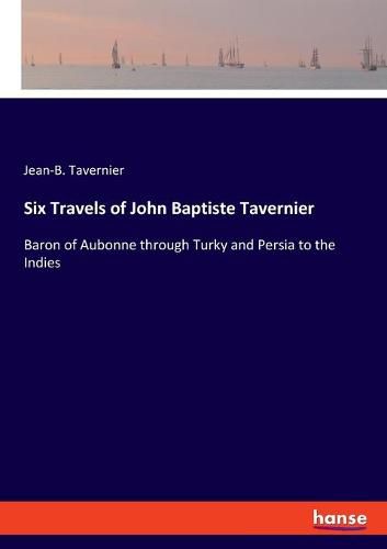 Six Travels of John Baptiste Tavernier: Baron of Aubonne through Turky and Persia to the Indies