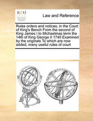 Cover image for Rules Orders and Notices, in the Court of King's Bench from the Second of King James I to Michaelmas Term the 14th of King George II 1740 Examined by the Originals to Which Are Now Added, Many Useful Rules of Court