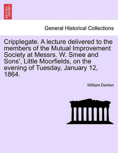 Cover image for Cripplegate. a Lecture Delivered to the Members of the Mutual Improvement Society at Messrs. W. Smee and Sons', Little Moorfields, on the Evening of Tuesday, January 12, 1864.