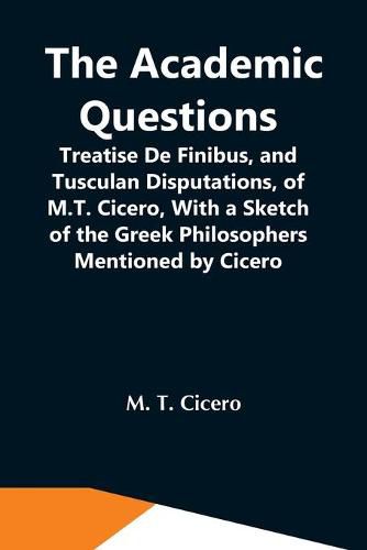 Cover image for The Academic Questions; Treatise De Finibus, And Tusculan Disputations, Of M.T. Cicero, With A Sketch Of The Greek Philosophers Mentioned By Cicero