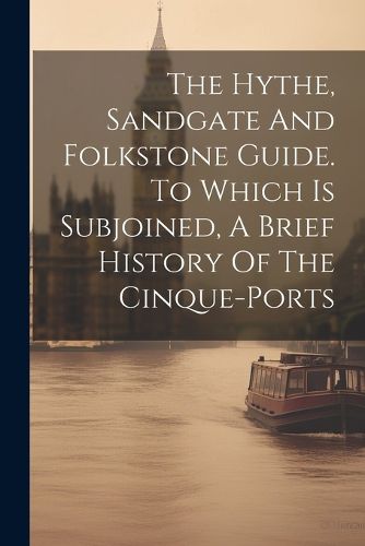Cover image for The Hythe, Sandgate And Folkstone Guide. To Which Is Subjoined, A Brief History Of The Cinque-ports