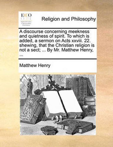 Cover image for A Discourse Concerning Meekness and Quietness of Spirit. to Which Is Added, a Sermon on Acts XXVIII. 22. Shewing, That the Christian Religion Is Not a Sect; ... by Mr. Matthew Henry, ...