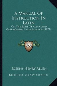 Cover image for A Manual of Instruction in Latin: On the Basis of Allen and Greenough's Latin Method (1877)