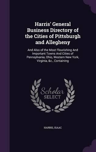 Cover image for Harris' General Business Directory of the Cities of Pittsburgh and Allegheny: And Also of the Most Flourishing and Important Towns and Cities of Pennsylvania, Ohio, Western New York, Virginia, &C., Containing