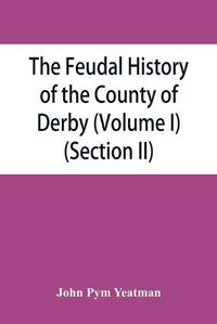 Cover image for The feudal history of the County of Derby; (chiefly during the 11th, 12th, and 13th centuries) (Volume I) (Section II)