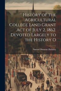 Cover image for History of the Agricultural College Land Grant act of July 2, 1862. Devoted Largely to the History O