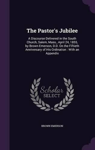 The Pastor's Jubilee: A Discourse Delivered in the South Church, Salem, Mass., April 24, 1855, by Brown Emerson, D.D. on the Fiftieth Anniversary of His Ordination: With an Appendix