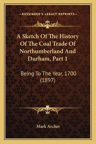 Cover image for A Sketch of the History of the Coal Trade of Northumberland and Durham, Part 1: Being to the Year, 1700 (1897)