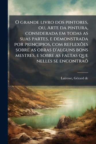Cover image for O Grande Livro DOS Pintores, Ou, Arte Da Pintura, Considerada Em Todas as Suas Partes, E Demonstrada Por Principios, Com Reflex Es Sobre as Obras D'Alguns Bons Mestres, E Sobre as Faltas Que Nelles Se Encontra