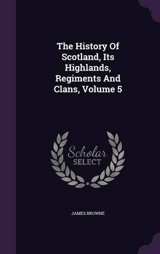 Cover image for The History of Scotland, Its Highlands, Regiments and Clans, Volume 5