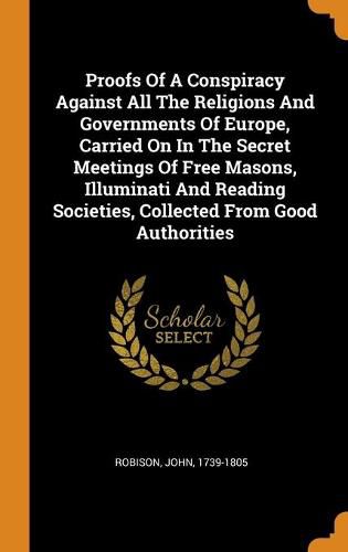 Proofs Of A Conspiracy Against All The Religions And Governments Of Europe, Carried On In The Secret Meetings Of Free Masons, Illuminati And Reading Societies, Collected From Good Authorities