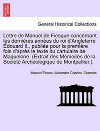 Cover image for Lettre de Manuel de Fiesque Concernant Les Dernieres Annees Du Roi D'Angleterre Edouard II., Publiee Pour La Premiere Fois D'Apres Le Texte Du Cartulaire de Maguelone. (Extrait Des Memoires de La Societe Archeologique de Montpellier.).